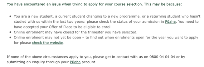 Error message with the following content: You have encountered an issue when trying to apply for your course selection. This may be because:  *You are a student, a current student changing to a new programme, or a returning student who hasn’t studied with us within the last two years: please check the status of your admission in Pūaha. You need to have accepted your Offer of Place to be eligible to enrol. *Online enrolment may have closed for the trimester you have selected. *Online enrolment may not yet be open—to find out when enrolments open for the year you want to apply for please check the website. If none of the above circumstances apply to you, please get in contact with us on 0800 04 04 04 or by submitting an enquiry through your Pūaha account.